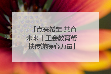 点亮希望 共育未来丨工会教育帮扶传递暖心力量